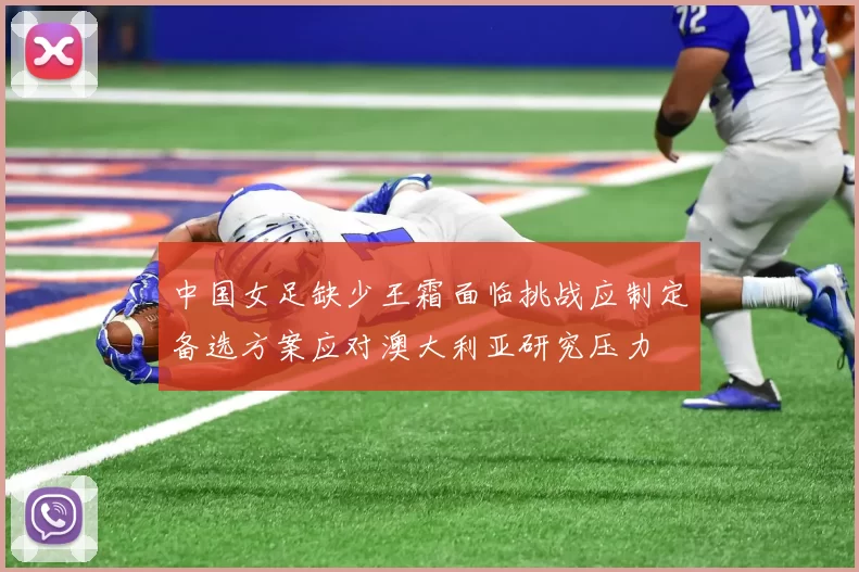 中国女足缺少王霜面临挑战应制定备选方案应对澳大利亚研究压力