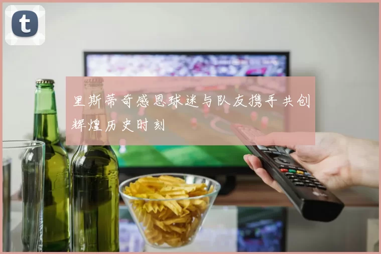 里斯蒂奇感恩球迷与队友携手共创辉煌历史时刻