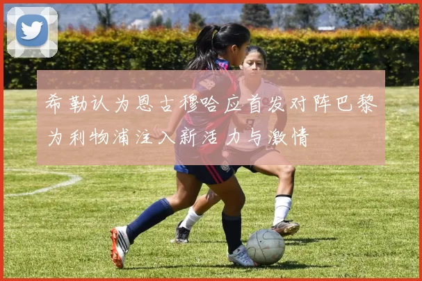 希勒认为恩古穆哈应首发对阵巴黎为利物浦注入新活力与激情