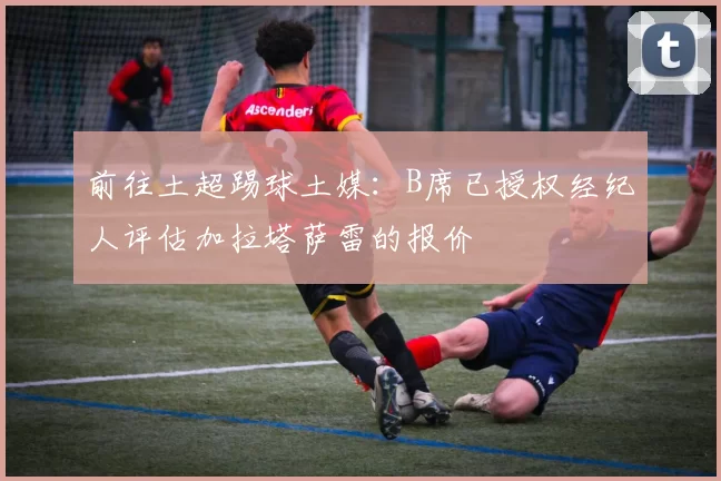 前往土超踢球土媒：B席已授权经纪人评估加拉塔萨雷的报价