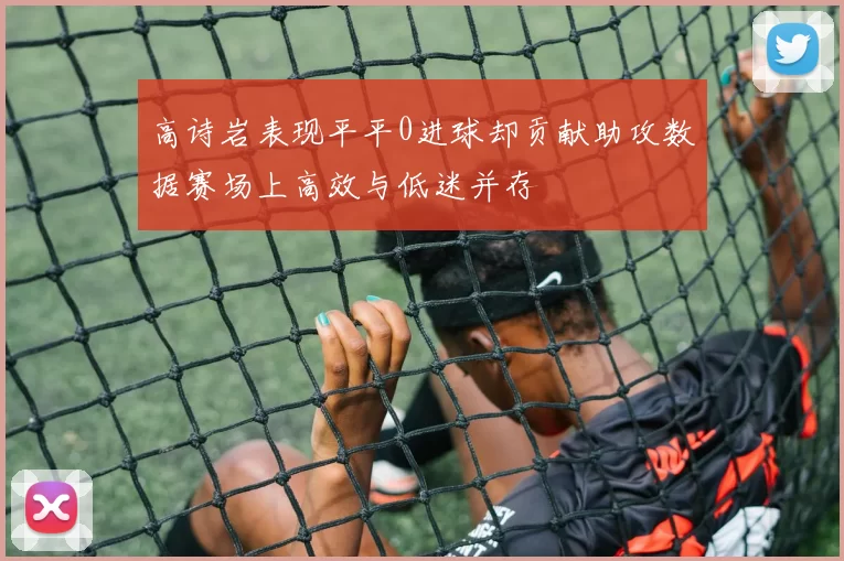高诗岩表现平平0进球却贡献助攻数据赛场上高效与低迷并存