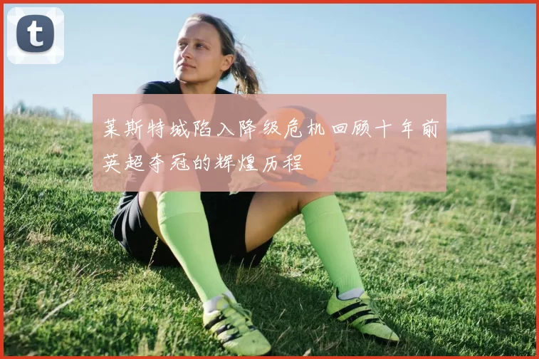 莱斯特城陷入降级危机回顾十年前英超夺冠的辉煌历程