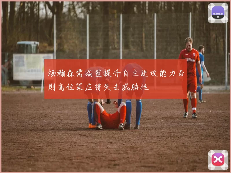 杨瀚森需减重提升自主进攻能力否则高位策应将失去威胁性