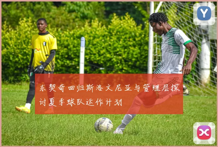 东契奇回归斯洛文尼亚与管理层探讨夏季球队运作计划