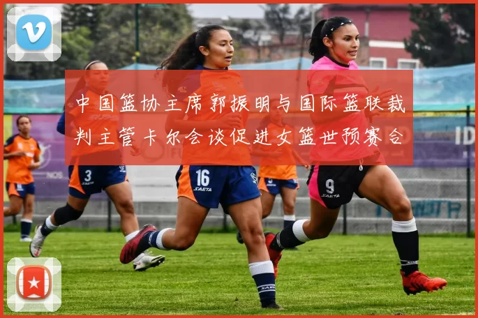 中国篮协主席郭振明与国际篮联裁判主管卡尔会谈促进女篮世预赛合作