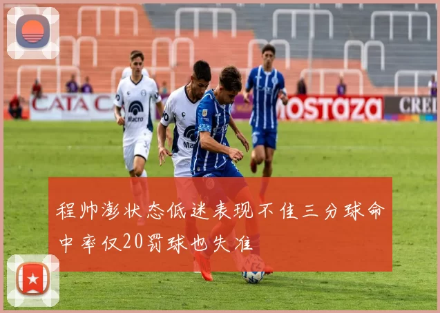 程帅澎状态低迷表现不佳三分球命中率仅20罚球也失准