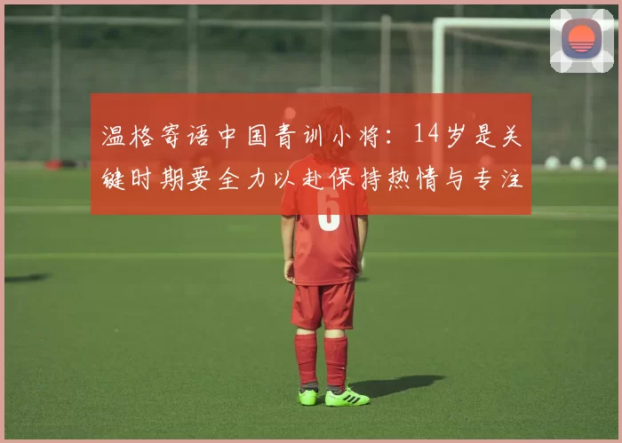 温格寄语中国青训小将：14岁是关键时期要全力以赴保持热情与专注