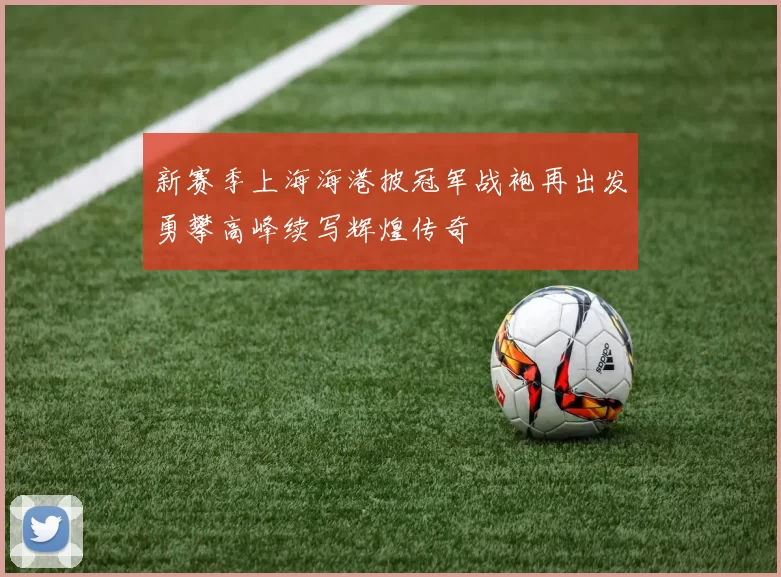 新赛季上海海港披冠军战袍再出发勇攀高峰续写辉煌传奇